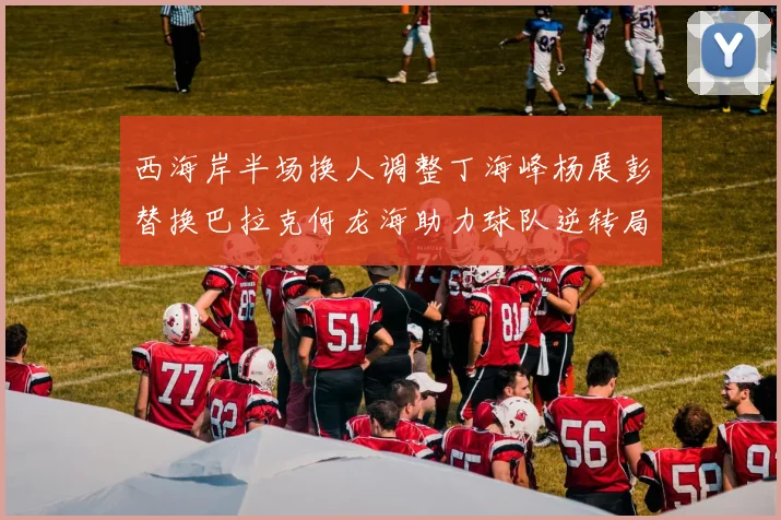 西海岸半场换人调整丁海峰杨展彭替换巴拉克何龙海助力球队逆转局势