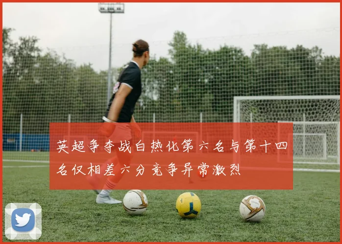 英超争夺战白热化第六名与第十四名仅相差六分竞争异常激烈