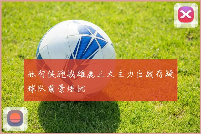 独行侠迎战雄鹿三大主力出战存疑球队前景堪忧