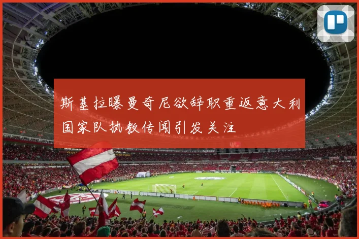 斯基拉曝曼奇尼欲辞职重返意大利国家队执教传闻引发关注