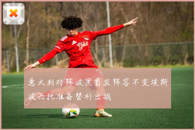 意大利对阵波黑首发阵容不变埃斯波西托准备替补出战