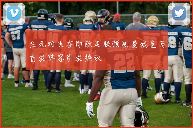 生死对决在即欧足联预测曼城皇马首发阵容引发热议