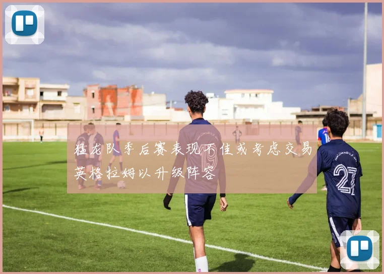 猛龙队季后赛表现不佳或考虑交易英格拉姆以升级阵容