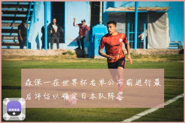 森保一在世界杯名单公布前进行最后评估以确定日本队阵容
