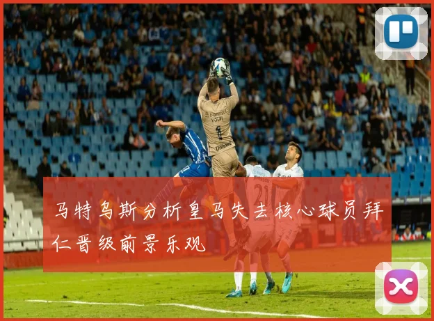 马特乌斯分析皇马失去核心球员拜仁晋级前景乐观