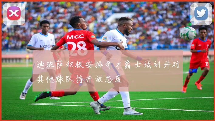 迪班萨积极安排奇才爵士试训并对其他球队持开放态度