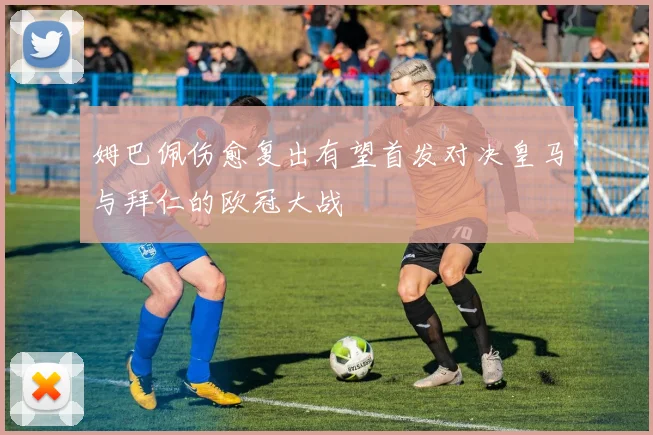姆巴佩伤愈复出有望首发对决皇马与拜仁的欧冠大战