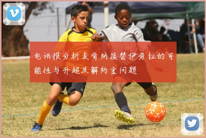 电讯报分析麦肯纳接替伊劳拉的可能性与升超及解约金问题