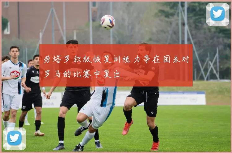 劳塔罗积极恢复训练力争在国米对罗马的比赛中复出