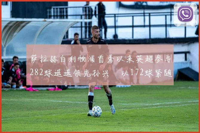 萨拉赫自利物浦首秀以来英超参与282球遥遥领先孙兴慜以172球紧随其后