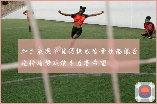 加兰表现不佳若换成哈登快船能否逆转局势延续季后赛希望