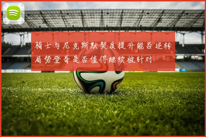 骑士与尼克斯默契度提升能否逆转局势登哥是否值得继续被针对