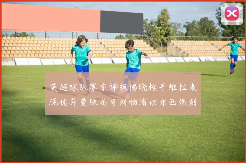 英超球队赛季评级揭晓枪手维拉表现优异曼联尚可利物浦切尔西热刺需努力
