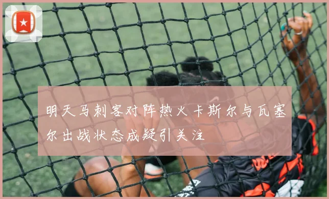 明天马刺客对阵热火卡斯尔与瓦塞尔出战状态成疑引关注