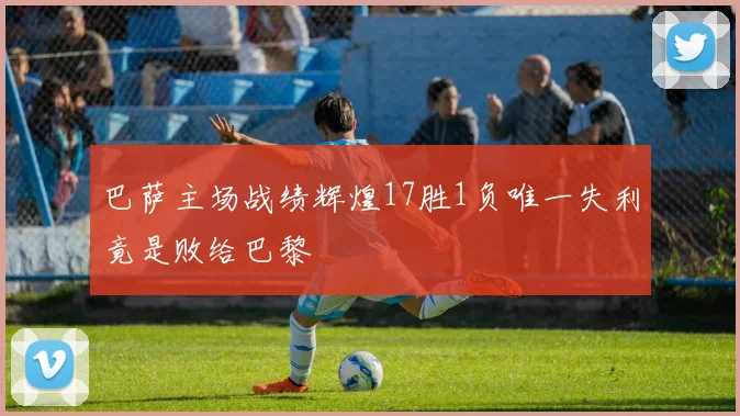 巴萨主场战绩辉煌17胜1负唯一失利竟是败给巴黎