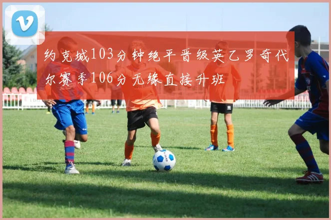 约克城103分钟绝平晋级英乙罗奇代尔赛季106分无缘直接升班