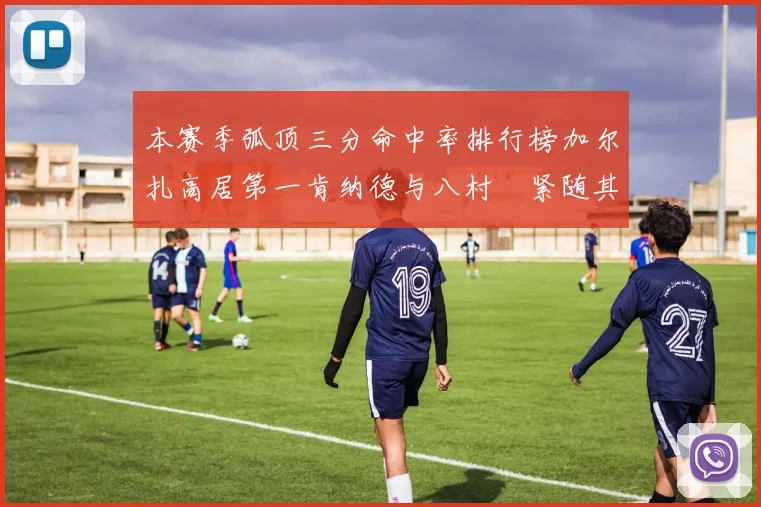 本赛季弧顶三分命中率排行榜加尔扎高居第一肯纳德与八村塁紧随其后