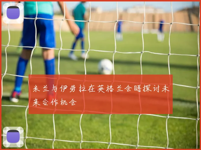 米兰与伊劳拉在英格兰会晤探讨未来合作机会