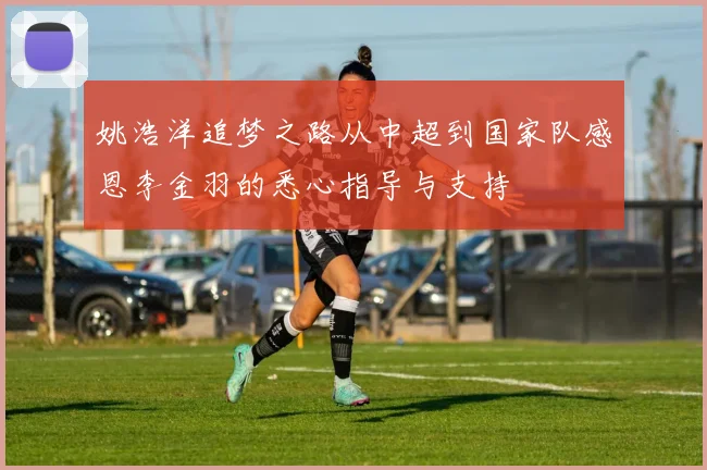 姚浩洋追梦之路从中超到国家队感恩李金羽的悉心指导与支持