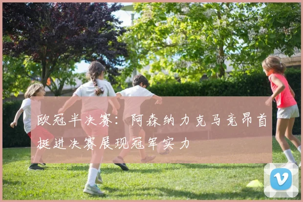 欧冠半决赛：阿森纳力克马竞昂首挺进决赛展现冠军实力