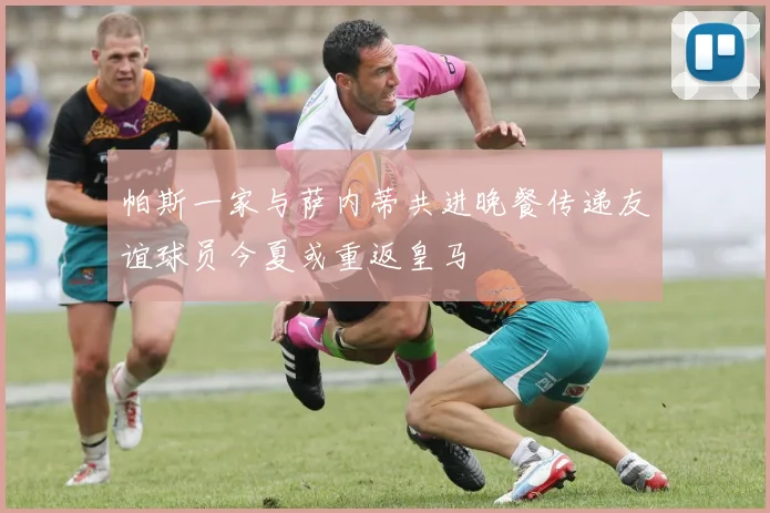 帕斯一家与萨内蒂共进晚餐传递友谊球员今夏或重返皇马