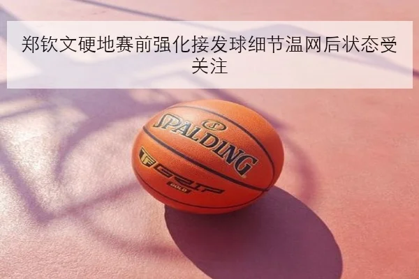 郑钦文硬地赛前强化接发球细节温网后状态受关注